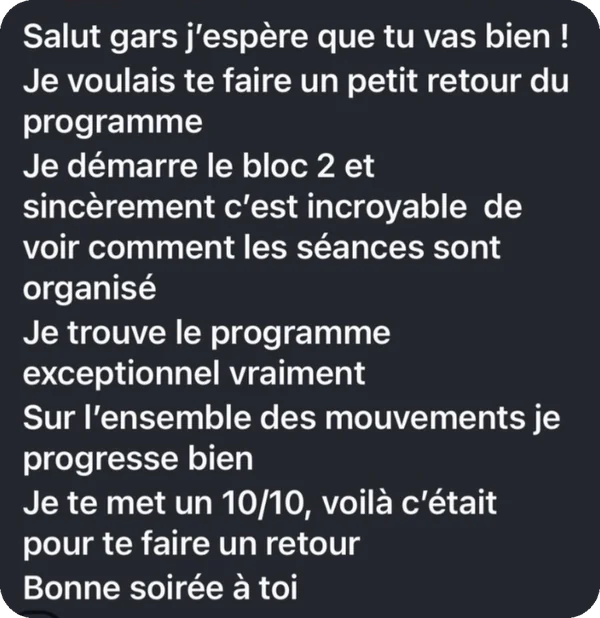 « Je démarre le bloc 2 et c'est incroyable de voir comment les séances sont organisées. Je trouve le programme exceptionnel. Sur l'ensemble des mouvements je progresse bien. Je te mets un 10/10. »