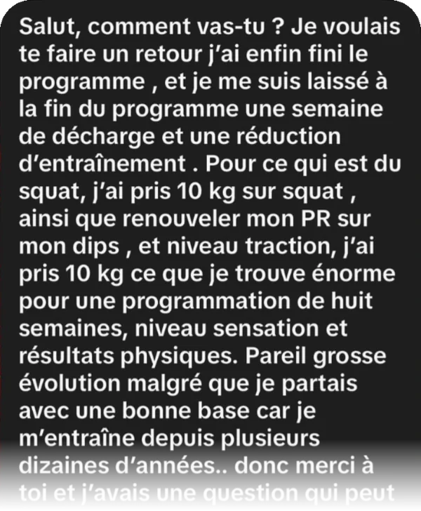 « J'ai enfin fini le programme. J'ai pris 10 kg sur squat, renouvelé mon PR sur dips et pris 10 kg en traction, ce que je trouve énorme pour une programmation de huit semaines. Pareil niveau sensations et résultats physiques, grosse évolution alors que je m'entraîne depuis des années. »